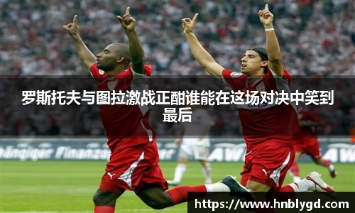 罗斯托夫与图拉激战正酣谁能在这场对决中笑到最后